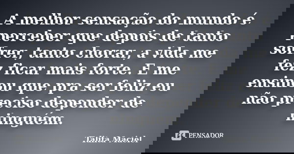 A melhor sensação do mundo é perceber que depois de tanto sofrer, tanto chorar, a vida me fez ficar mais forte. E me ensinou que pra ser feliz eu não preciso de... Frase de Talita Maciel.