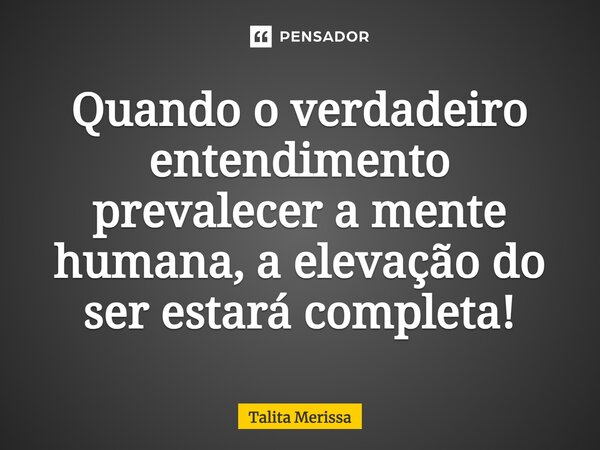 ⁠Quando o verdadeiro entendimento prevalecer a mente humana, a elevação do ser estará completa!... Frase de Talita Merissa.