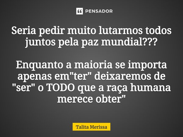 ⁠Seria pedir muito lutarmos todos juntos pela paz mundial??? Enquanto a maioria se importa apenas em "ter" deixaremos de "ser" o TODO que a ... Frase de Talita Merissa.