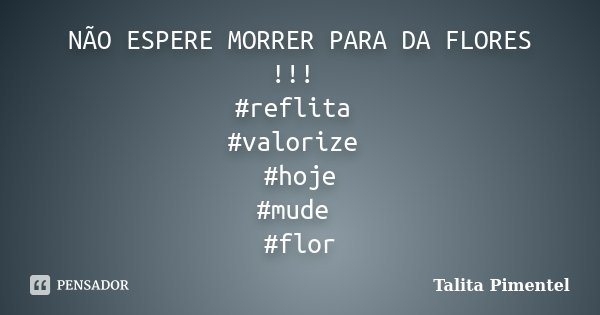 NÃO ESPERE MORRER PARA DA FLORES !!! #reflita #valorize #hoje #mude #flor... Frase de Talita Pimentel.