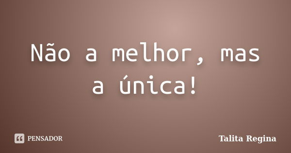 Não a melhor, mas a única!... Frase de Talita Regina.