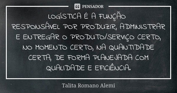 LOGÍSTICA É A FUNÇÃO RESPONSÁVEL POR PRODUZIR, ADMINISTRAR E ENTREGAR O PRODUTO/SERVIÇO CERTO, NO MOMENTO CERTO, NA QUANTIDADE CERTA, DE FORMA PLANEJADA COM QUA... Frase de Talita Romano Alemi.