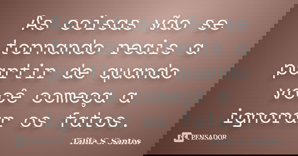 As coisas vão se tornando reais a partir de quando você começa a ignorar os fatos.... Frase de Talita S. Santos..