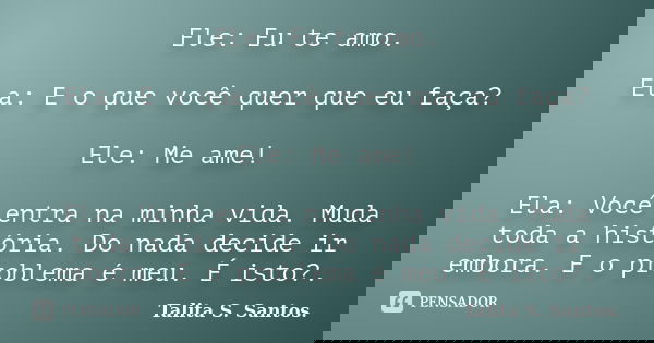 Ele: Eu te amo. Ela: E o que você quer que eu faça? Ele: Me ame! Ela: Você entra na minha vida. Muda toda a história. Do nada decide ir embora. E o problema é m... Frase de Talita S. Santos..