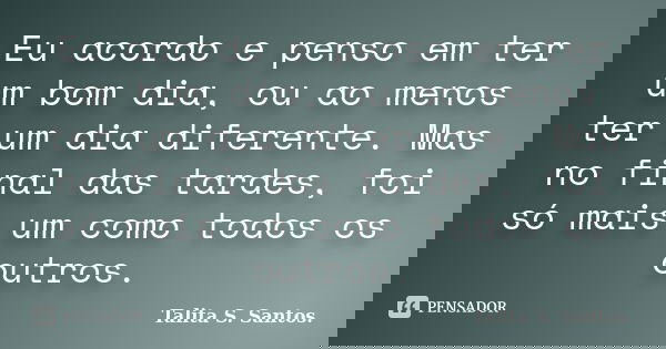 Eu acordo e penso em ter um bom dia, ou ao menos ter um dia diferente. Mas no final das tardes, foi só mais um como todos os outros.... Frase de Talita S. Santos..