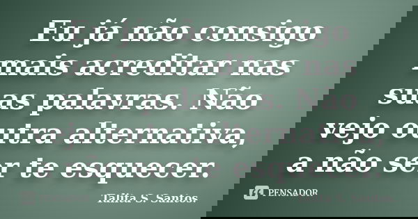 Eu já não consigo mais acreditar nas suas palavras. Não vejo outra alternativa, a não ser te esquecer.... Frase de Talita S. Santos..