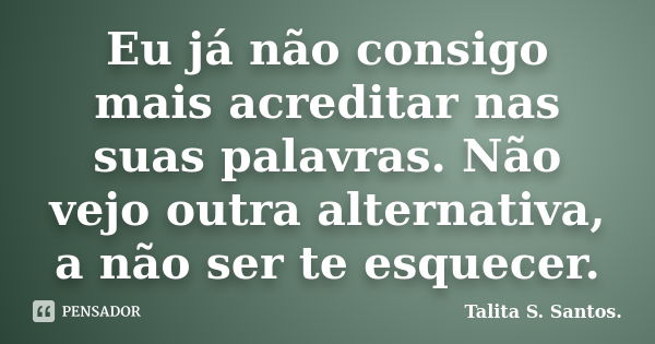 Eu já não consigo mais acreditar nas suas palavras. Não vejo outra alternativa, a não ser te esquecer.... Frase de Talita S. Santos..