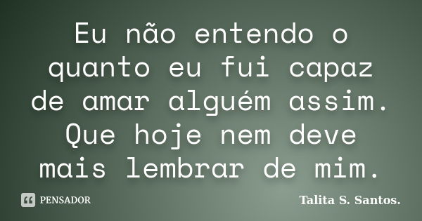 Eu não entendo o quanto eu fui capaz de amar alguém assim. Que hoje nem deve mais lembrar de mim.... Frase de Talita S. Santos..