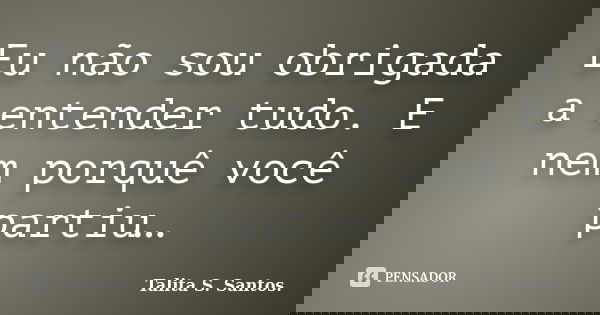 Eu não sou obrigada a entender tudo. E nem porquê você partiu…... Frase de Talita S. Santos..
