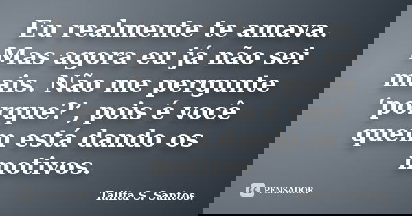 Eu realmente te amava. Mas agora eu já não sei mais. Não me pergunte ‘porque?’, pois é você quem está dando os motivos.... Frase de Talita S. Santos..