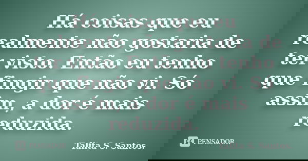 Há coisas que eu realmente não gostaria de ter visto. Então eu tenho que fingir que não vi. Só assim, a dor é mais reduzida.... Frase de Talita S. Santos..