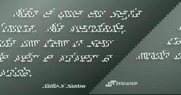 Não é que eu seja louca. Na verdade, cada um tem o seu modo de vêr e viver a vida.... Frase de Talita S. Santos..