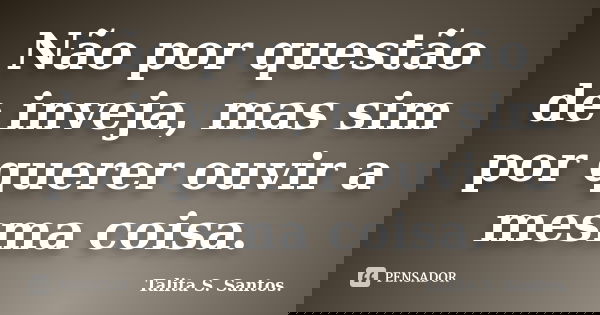 Não por questão de inveja, mas sim por querer ouvir a mesma coisa.... Frase de Talita S. Santos..
