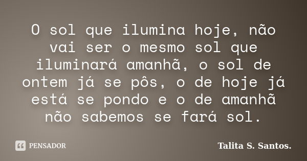 O sol que ilumina hoje, não vai ser o mesmo sol que iluminará amanhã, o sol de ontem já se pôs, o de hoje já está se pondo e o de amanhã não sabemos se fará sol... Frase de Talita S. Santos..