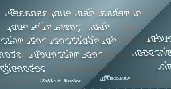 Pessoas que não sabem o que é o amor, não deveriam ter certidão de nascimento. Deveriam ser indigentes.... Frase de Talita S. Santos..