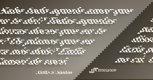 Sabe todo aquele amor que eu te dei? Todas aquelas palavras doces que eu te disse? Os planos que eu fazia pra nós dois? Enfia no cú. Cansei de você.... Frase de Talita S. Santos..