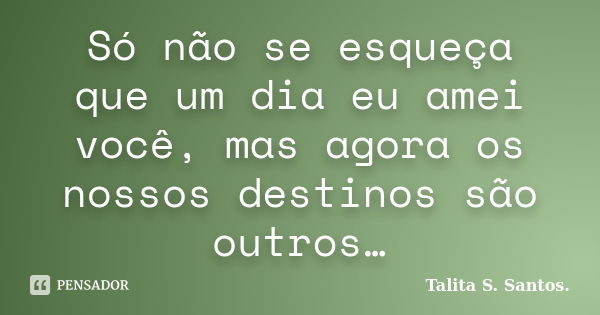 Só não se esqueça que um dia eu amei você, mas agora os nossos destinos são outros…... Frase de Talita S. Santos..