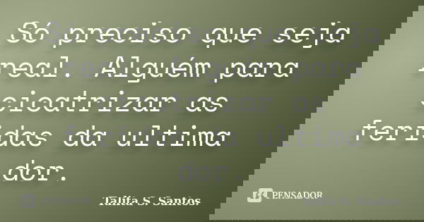 Só preciso que seja real. Alguém para cicatrizar as feridas da ultima dor.... Frase de Talita S. Santos..