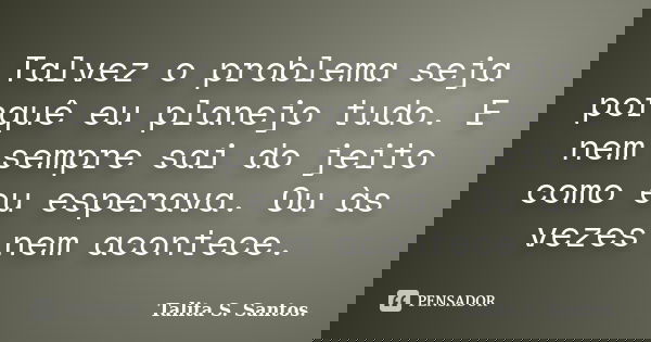 Talvez o problema seja porquê eu planejo tudo. E nem sempre sai do jeito como eu esperava. Ou às vezes nem acontece.... Frase de Talita S. Santos..