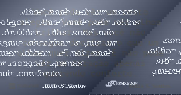 Você pode vêr um rosto alegre. Você pode vêr olhos brilhar. Mas você não consegue decifrar o que um olhar quer dizer. E não pode vêr um coração apenas querendo ... Frase de Talita S. Santos..