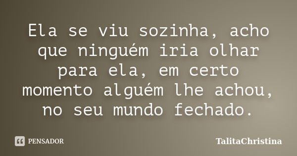 Ela se viu sozinha, acho que ninguém iria olhar para ela, em certo momento alguém lhe achou, no seu mundo fechado.... Frase de TalitaChristina.