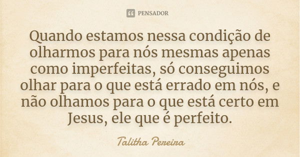 Quando estamos nessa condição de olharmos para nós mesmas apenas como imperfeitas, só conseguimos olhar para o que está errado em nós, e não olhamos para o que ... Frase de Talitha Pereira.