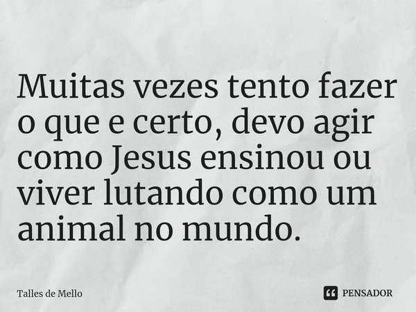 ⁠Muitas vezes tento fazer o que e certo, devo agir como Jesus ensinou ou viver lutando como um animal no mundo.... Frase de Talles de Mello.