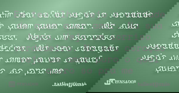 Em teu olha vejo a verdade de quem quer amar. Na sua boca. Vejo um sorriso verdadeiro. No seu coração vejo um amor puro o qual quero so pra me... Frase de tallestjjunio.