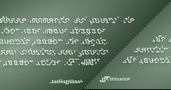 Nesse momento só queri te ter nos meus braços Só queria poder te beja, sentir seu cheiro,seu gosto Só queria poder dize TE AMO... Frase de tallestjjunio.