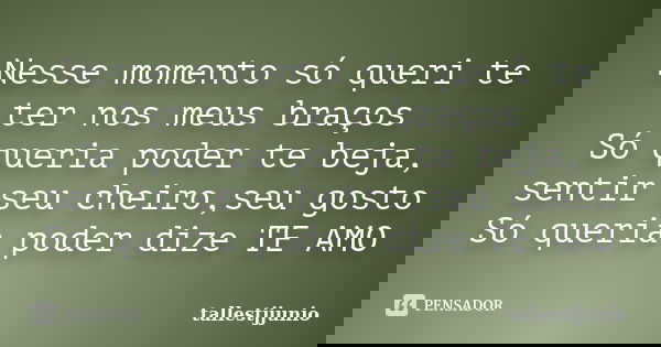 Nesse momento só queri te ter nos meus braços Só queria poder te beja, sentir seu cheiro,seu gosto Só queria poder dize TE AMO... Frase de tallestjjunio.