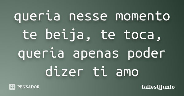 queria nesse momento te beija, te toca, queria apenas poder dizer ti amo... Frase de tallestjjunio.