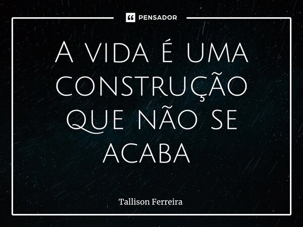 A vida é uma construção que não se acaba ⁠... Frase de Tallison Ferreira.