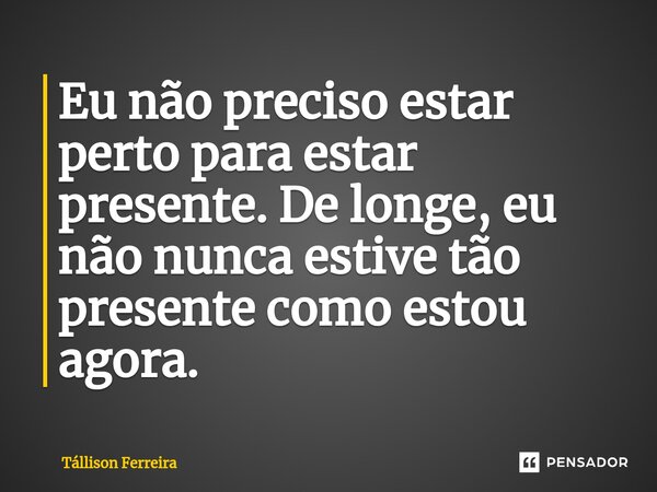 ⁠Eu não preciso estar perto para estar presente. De longe, eu não nunca estive tão presente como estou agora.... Frase de Tallison Ferreira.