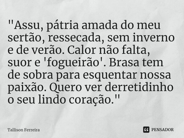 ⁠"Assu, pátria amada do meu sertão, ressecada, sem inverno e de verão. Calor não falta, suor e 'fogueirão'. Brasa tem de sobra para esquentar nossa paixão.... Frase de Tallison Ferreira.