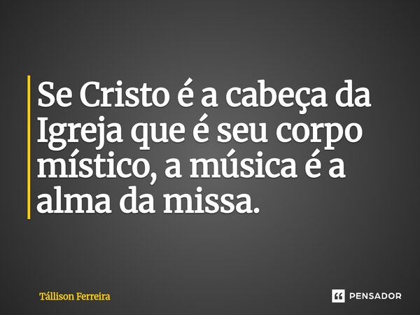 ⁠Se Cristo é a cabeça da Igreja que é seu corpo místico, a música é a alma da missa.... Frase de Tallison Ferreira.
