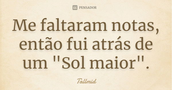 Me faltaram notas, então fui atrás de um "Sol maior".... Frase de Tallmid.