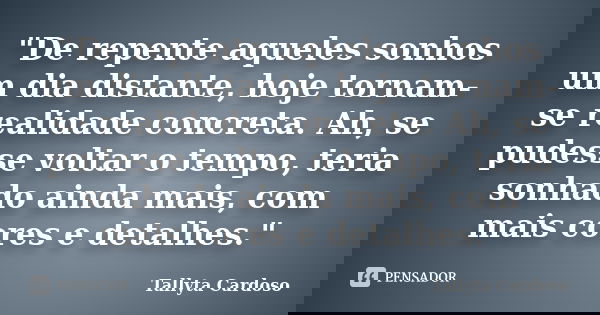 "De repente aqueles sonhos um dia distante, hoje tornam-se realidade concreta. Ah, se pudesse voltar o tempo, teria sonhado ainda mais, com mais cores e de... Frase de Tallyta Cardoso.