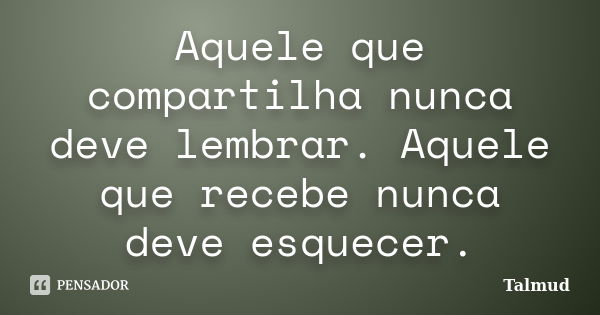 Aquele que compartilha nunca deve lembrar. Aquele que recebe nunca deve esquecer.... Frase de Talmud.