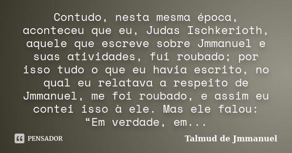 Contudo, nesta mesma época, aconteceu que eu, Judas Ischkerioth, aquele que escreve sobre Jmmanuel e suas atividades, fui roubado; por isso tudo o que eu havia ... Frase de Talmud de Jmmanuel.