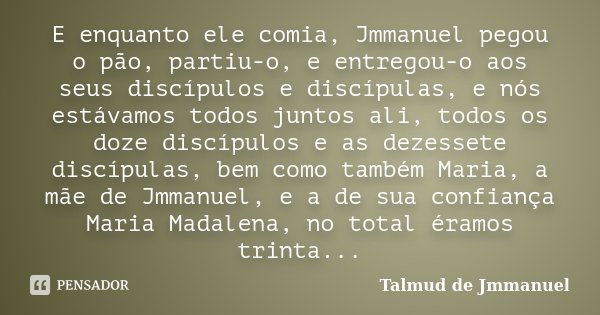 E enquanto ele comia, Jmmanuel pegou o pão, partiu-o, e entregou-o aos seus discípulos e discípulas, e nós estávamos todos juntos ali, todos os doze discípulos ... Frase de Talmud de Jmmanuel.