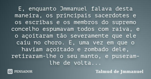 E, enquanto Jmmanuel falava desta maneira, os principais sacerdotes e os escribas e os membros do supremo concelho espumavam todos com raiva, e o açoitaram tão ... Frase de Talmud de Jmmanuel.