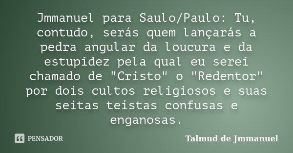 Jmmanuel para Saulo/Paulo: Tu, contudo, serás quem lançarás a pedra angular da loucura e da estupidez pela qual eu serei chamado de "Cristo" o "R... Frase de Talmud de Jmmanuel.