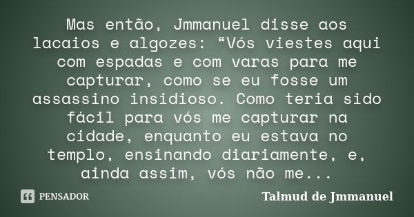 Mas então, Jmmanuel disse aos lacaios e algozes: “Vós viestes aqui com espadas e com varas para me capturar, como se eu fosse um assassino insidioso. Como teria... Frase de Talmud de Jmmanuel.