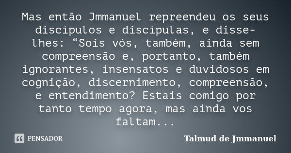 Mas então Jmmanuel repreendeu os seus discípulos e discípulas, e disse-lhes: “Sois vós, também, ainda sem compreensão e, portanto, também ignorantes, insensatos... Frase de Talmud de Jmmanuel.