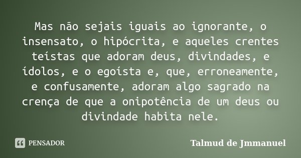 Mas não sejais iguais ao ignorante, o insensato, o hipócrita, e aqueles crentes teístas que adoram deus, divindades, e ídolos, e o egoísta e, que, erroneamente,... Frase de Talmud de Jmmanuel.