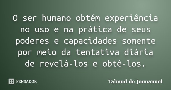 O ser humano obtém experiência no uso e na prática de seus poderes e capacidades somente por meio da tentativa diária de revelá-los e obtê-los.... Frase de Talmud de Jmmanuel.