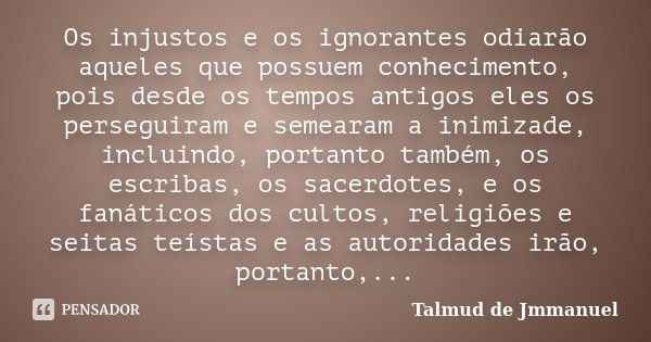 Os injustos e os ignorantes odiarão aqueles que possuem conhecimento, pois desde os tempos antigos eles os perseguiram e semearam a inimizade, incluindo, portan... Frase de Talmud de Jmmanuel.