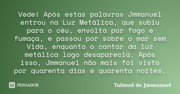 Vede! Após estas palavras Jmmanuel entrou na Luz Metálica, que subiu para o céu, envolta por fogo e fumaça, e passou por sobre o mar sem Vida, enquanto o cantar... Frase de Talmud de Jmmanuel.