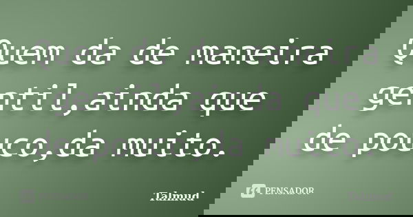 Quem da de maneira gentil,ainda que de pouco,da muito.... Frase de Talmud.