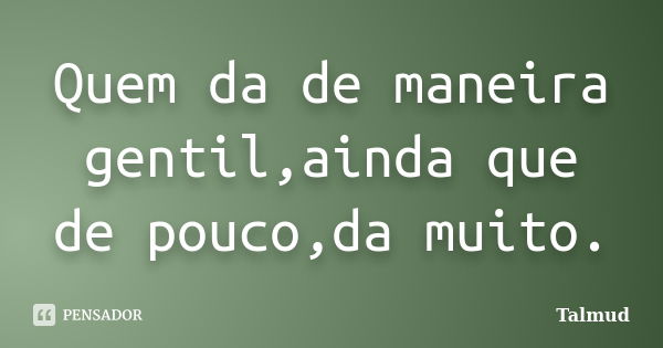 Quem da de maneira gentil,ainda que de pouco,da muito.... Frase de Talmud.